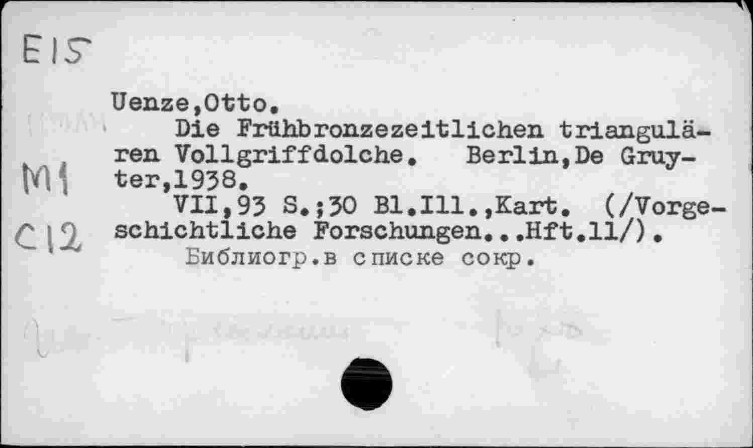 ﻿Mi
C12
Uenze,Otto.
Die Frühbronzezeitlichen triangulären Vollgriffdolche.	Berlin,De Gruy-
ter, 1938.
VII,93 S.;30 Bl.Ill.,Kart. (/Vorgeschichtliche Forschungen...Hft.ll/), Библиогр.в списке сокр.